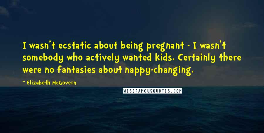 Elizabeth McGovern Quotes: I wasn't ecstatic about being pregnant - I wasn't somebody who actively wanted kids. Certainly there were no fantasies about nappy-changing.