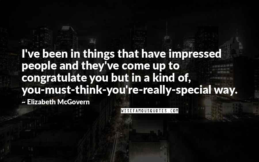 Elizabeth McGovern Quotes: I've been in things that have impressed people and they've come up to congratulate you but in a kind of, you-must-think-you're-really-special way.