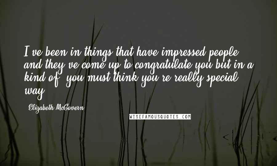 Elizabeth McGovern Quotes: I've been in things that have impressed people and they've come up to congratulate you but in a kind of, you-must-think-you're-really-special way.