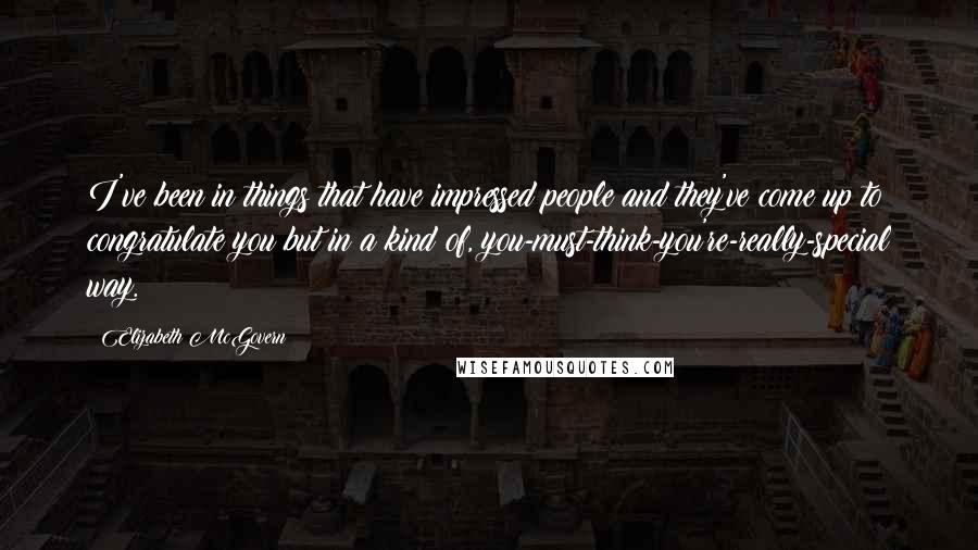 Elizabeth McGovern Quotes: I've been in things that have impressed people and they've come up to congratulate you but in a kind of, you-must-think-you're-really-special way.