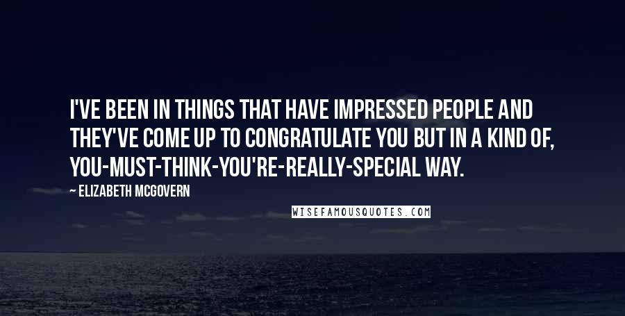Elizabeth McGovern Quotes: I've been in things that have impressed people and they've come up to congratulate you but in a kind of, you-must-think-you're-really-special way.