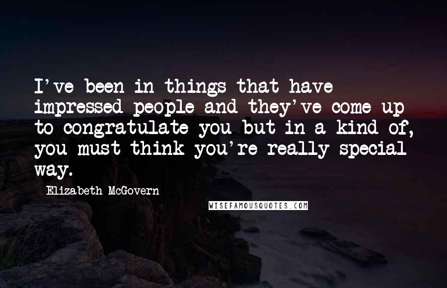 Elizabeth McGovern Quotes: I've been in things that have impressed people and they've come up to congratulate you but in a kind of, you-must-think-you're-really-special way.