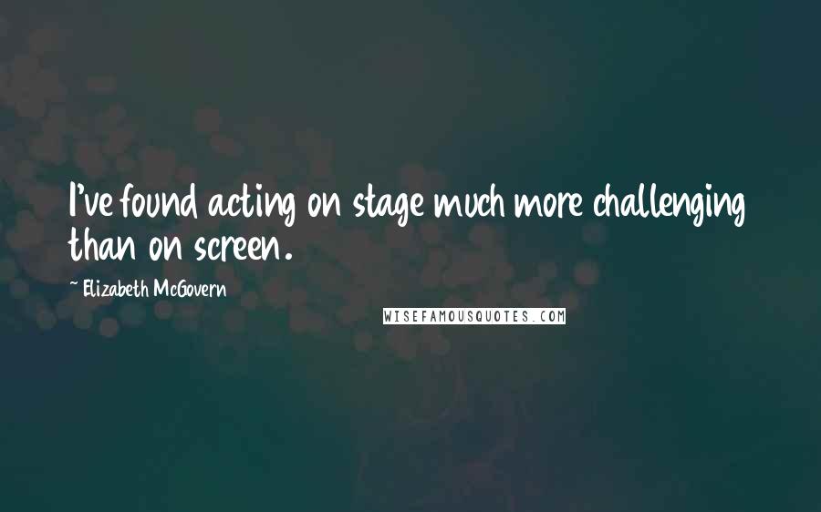 Elizabeth McGovern Quotes: I've found acting on stage much more challenging than on screen.