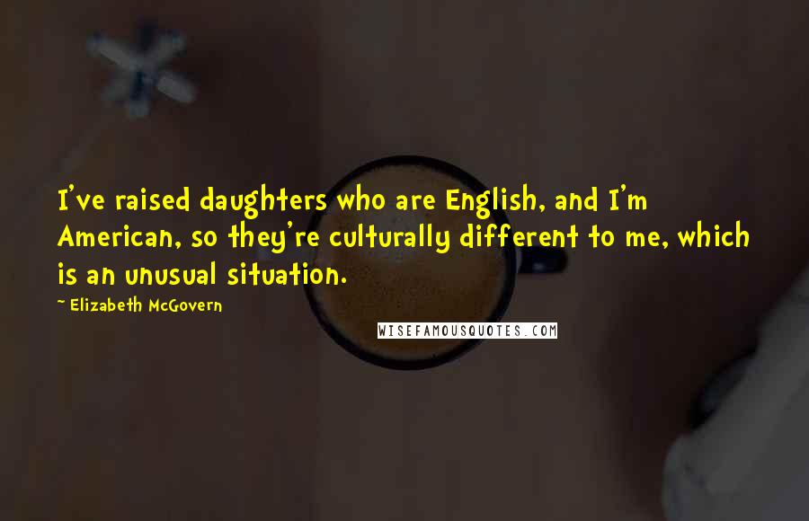 Elizabeth McGovern Quotes: I've raised daughters who are English, and I'm American, so they're culturally different to me, which is an unusual situation.