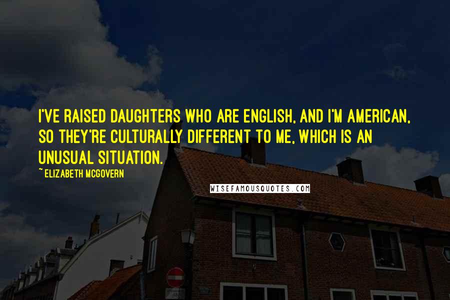 Elizabeth McGovern Quotes: I've raised daughters who are English, and I'm American, so they're culturally different to me, which is an unusual situation.