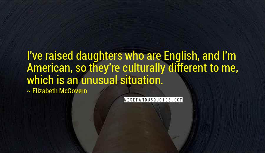 Elizabeth McGovern Quotes: I've raised daughters who are English, and I'm American, so they're culturally different to me, which is an unusual situation.