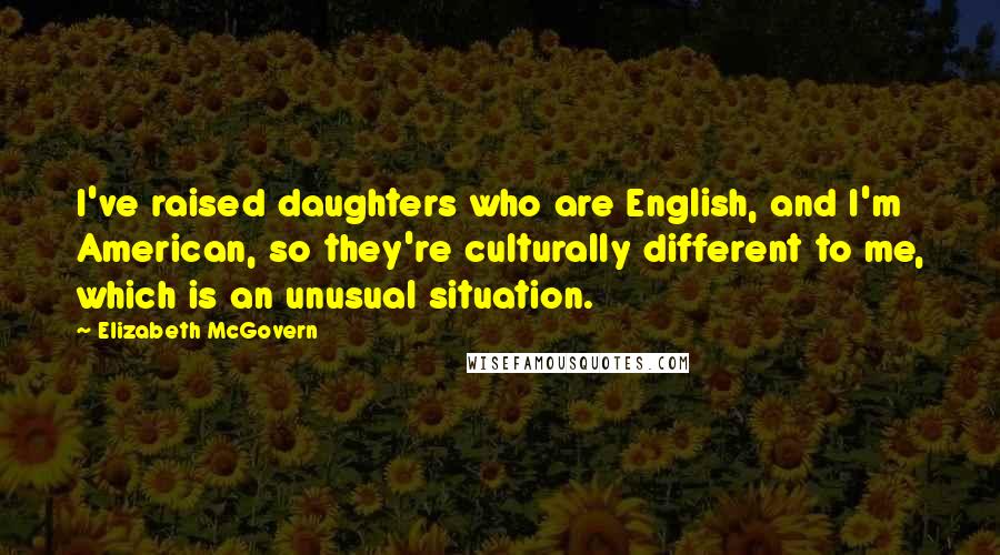 Elizabeth McGovern Quotes: I've raised daughters who are English, and I'm American, so they're culturally different to me, which is an unusual situation.