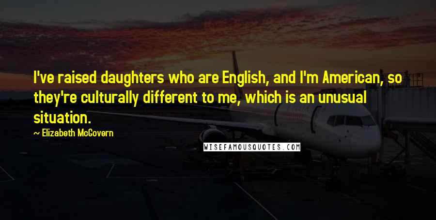 Elizabeth McGovern Quotes: I've raised daughters who are English, and I'm American, so they're culturally different to me, which is an unusual situation.