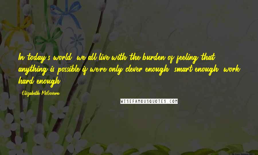 Elizabeth McGovern Quotes: In today's world, we all live with the burden of feeling that anything is possible if we're only clever enough, smart enough, work hard enough.