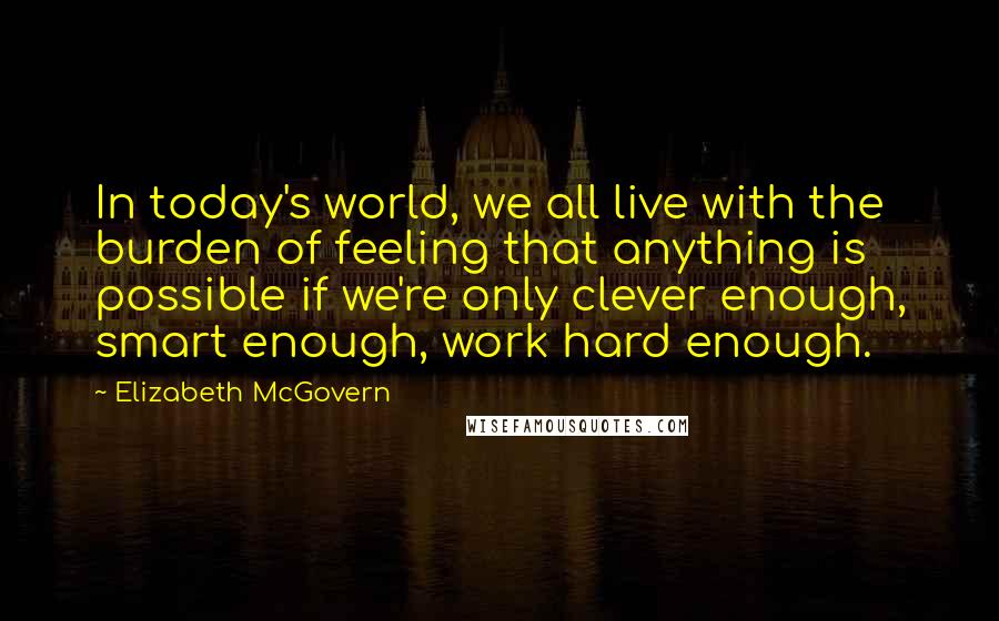 Elizabeth McGovern Quotes: In today's world, we all live with the burden of feeling that anything is possible if we're only clever enough, smart enough, work hard enough.