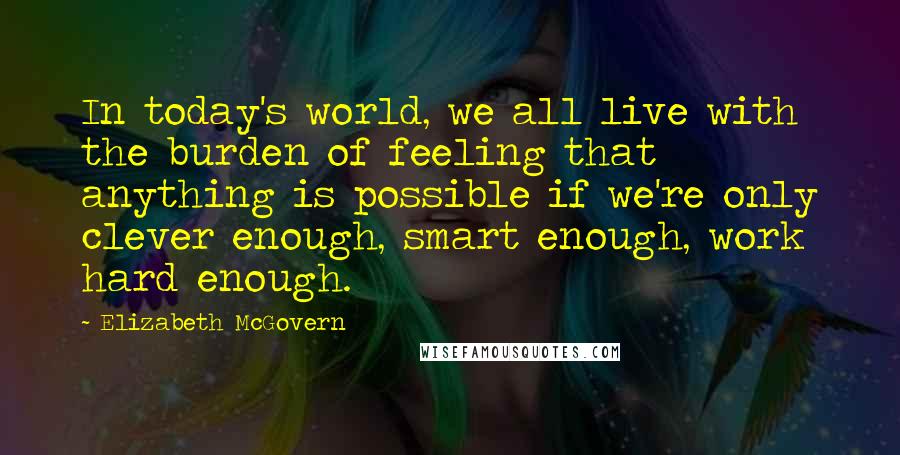 Elizabeth McGovern Quotes: In today's world, we all live with the burden of feeling that anything is possible if we're only clever enough, smart enough, work hard enough.