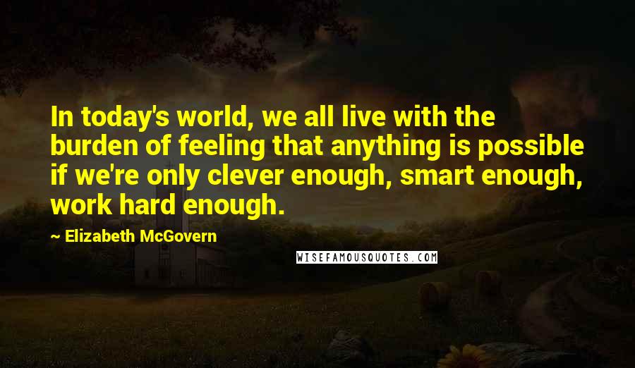 Elizabeth McGovern Quotes: In today's world, we all live with the burden of feeling that anything is possible if we're only clever enough, smart enough, work hard enough.