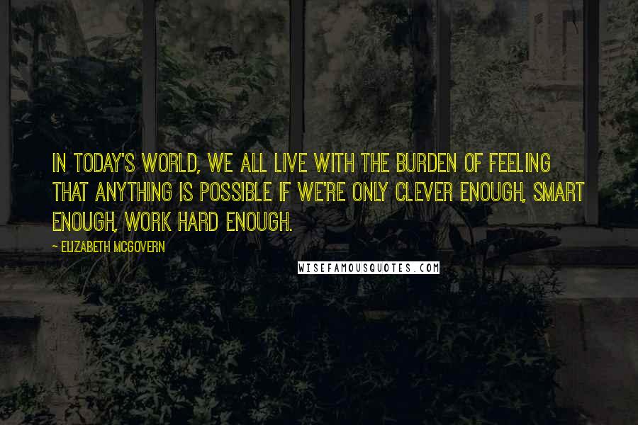 Elizabeth McGovern Quotes: In today's world, we all live with the burden of feeling that anything is possible if we're only clever enough, smart enough, work hard enough.