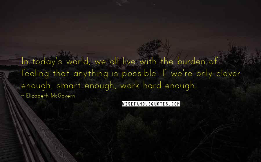 Elizabeth McGovern Quotes: In today's world, we all live with the burden of feeling that anything is possible if we're only clever enough, smart enough, work hard enough.