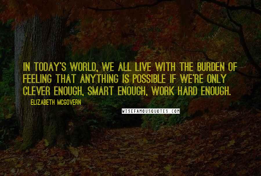 Elizabeth McGovern Quotes: In today's world, we all live with the burden of feeling that anything is possible if we're only clever enough, smart enough, work hard enough.