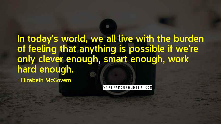 Elizabeth McGovern Quotes: In today's world, we all live with the burden of feeling that anything is possible if we're only clever enough, smart enough, work hard enough.