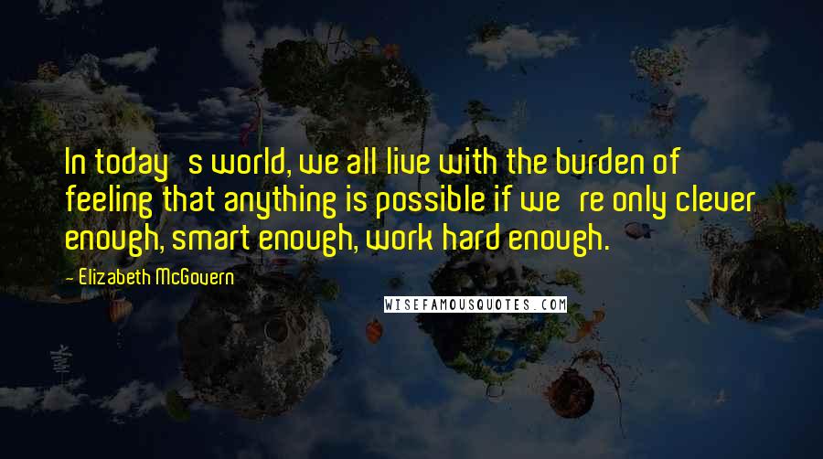 Elizabeth McGovern Quotes: In today's world, we all live with the burden of feeling that anything is possible if we're only clever enough, smart enough, work hard enough.