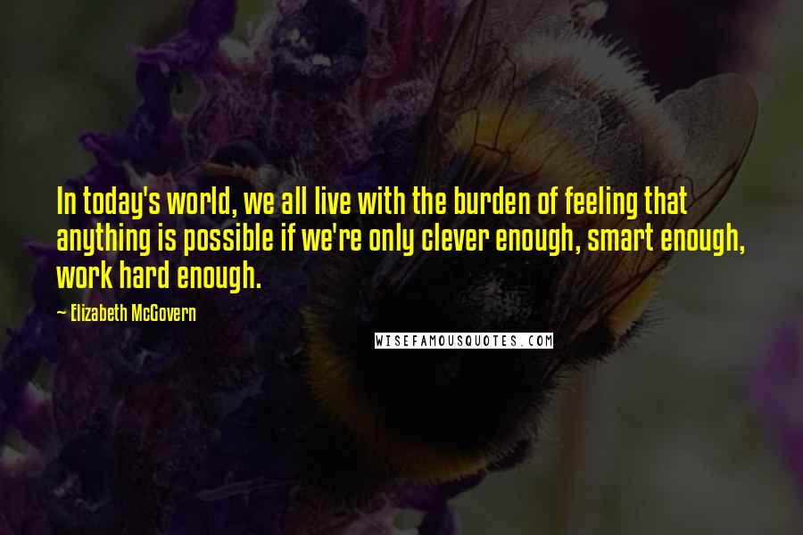Elizabeth McGovern Quotes: In today's world, we all live with the burden of feeling that anything is possible if we're only clever enough, smart enough, work hard enough.