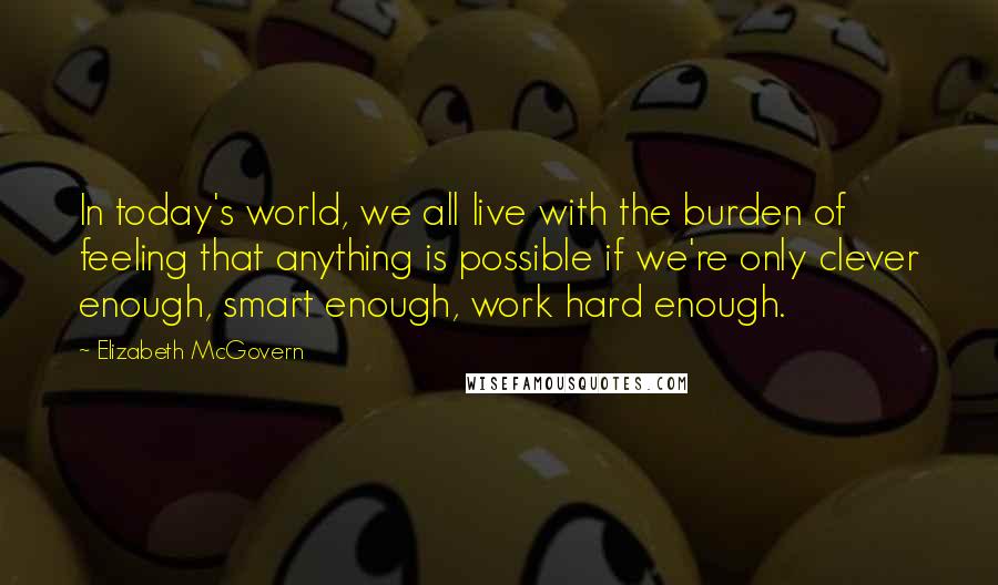 Elizabeth McGovern Quotes: In today's world, we all live with the burden of feeling that anything is possible if we're only clever enough, smart enough, work hard enough.