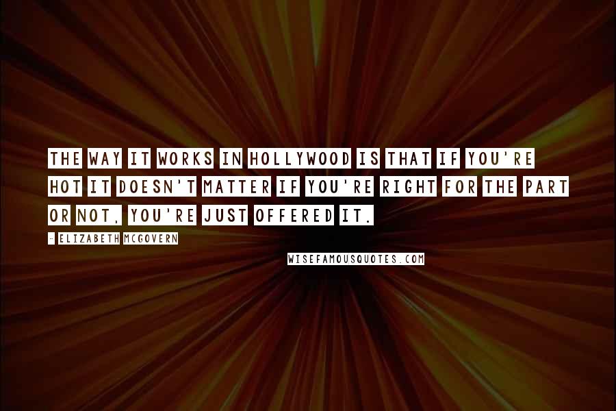 Elizabeth McGovern Quotes: The way it works in Hollywood is that if you're hot it doesn't matter if you're right for the part or not, you're just offered it.