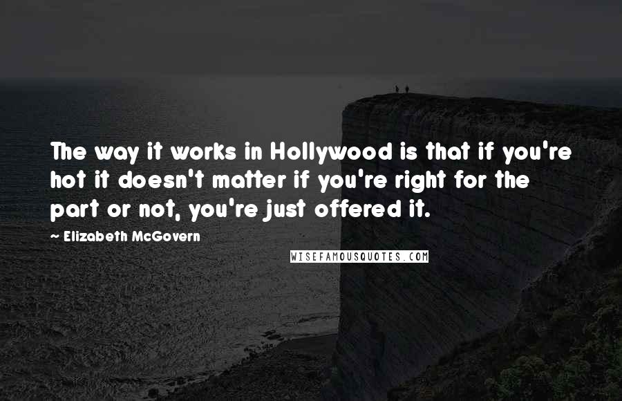 Elizabeth McGovern Quotes: The way it works in Hollywood is that if you're hot it doesn't matter if you're right for the part or not, you're just offered it.