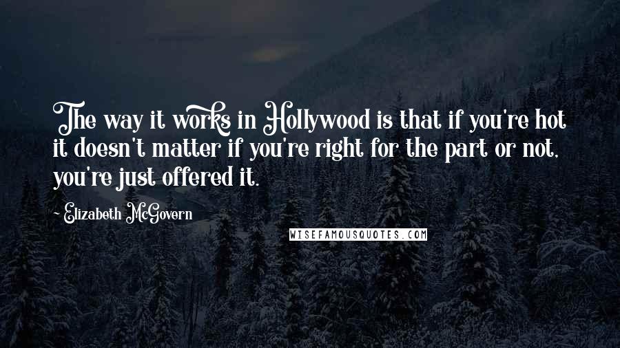 Elizabeth McGovern Quotes: The way it works in Hollywood is that if you're hot it doesn't matter if you're right for the part or not, you're just offered it.