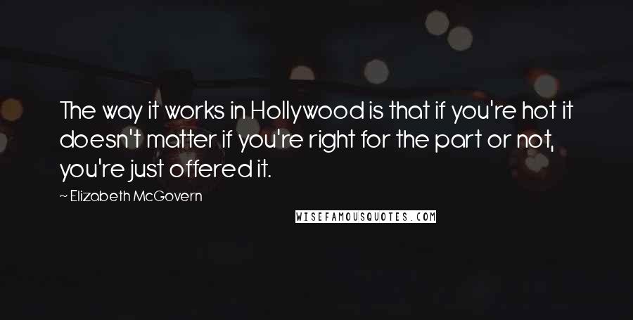 Elizabeth McGovern Quotes: The way it works in Hollywood is that if you're hot it doesn't matter if you're right for the part or not, you're just offered it.