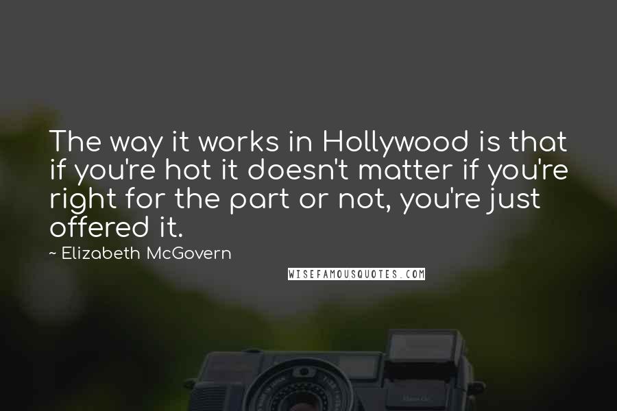 Elizabeth McGovern Quotes: The way it works in Hollywood is that if you're hot it doesn't matter if you're right for the part or not, you're just offered it.