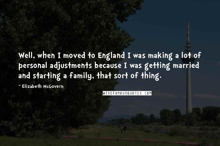 Elizabeth McGovern Quotes: Well, when I moved to England I was making a lot of personal adjustments because I was getting married and starting a family, that sort of thing.