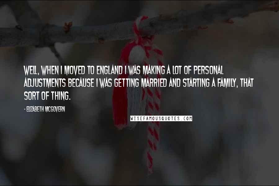 Elizabeth McGovern Quotes: Well, when I moved to England I was making a lot of personal adjustments because I was getting married and starting a family, that sort of thing.