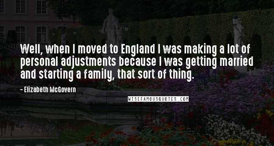 Elizabeth McGovern Quotes: Well, when I moved to England I was making a lot of personal adjustments because I was getting married and starting a family, that sort of thing.