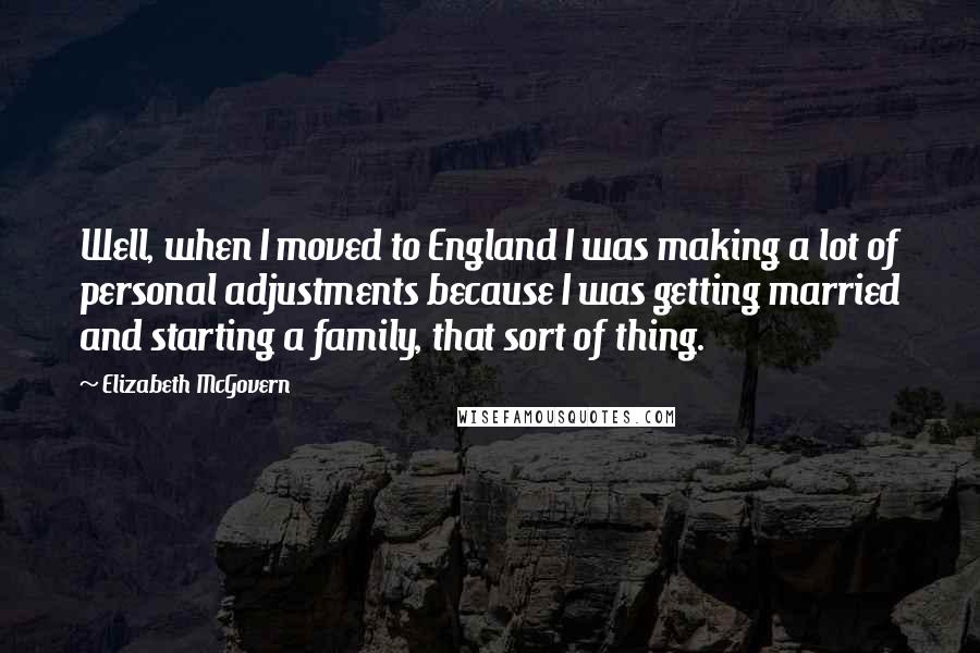 Elizabeth McGovern Quotes: Well, when I moved to England I was making a lot of personal adjustments because I was getting married and starting a family, that sort of thing.