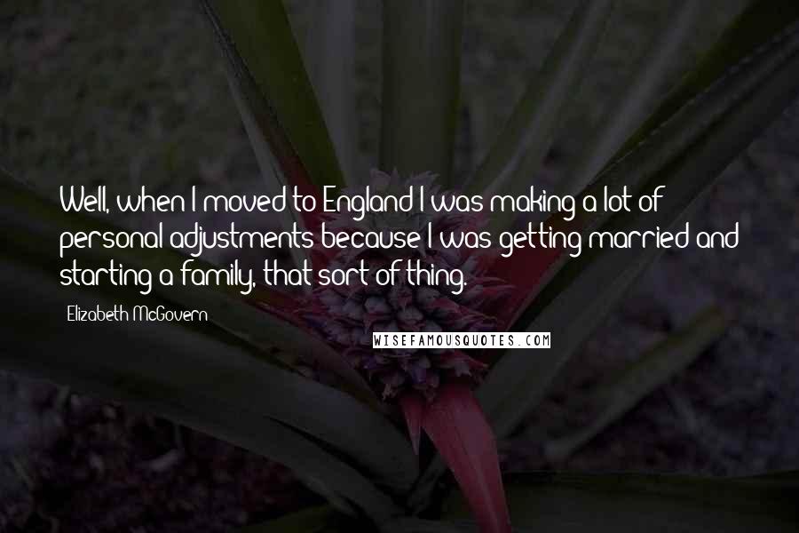 Elizabeth McGovern Quotes: Well, when I moved to England I was making a lot of personal adjustments because I was getting married and starting a family, that sort of thing.