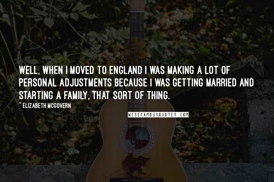 Elizabeth McGovern Quotes: Well, when I moved to England I was making a lot of personal adjustments because I was getting married and starting a family, that sort of thing.