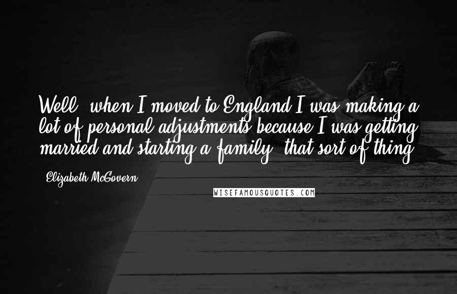 Elizabeth McGovern Quotes: Well, when I moved to England I was making a lot of personal adjustments because I was getting married and starting a family, that sort of thing.