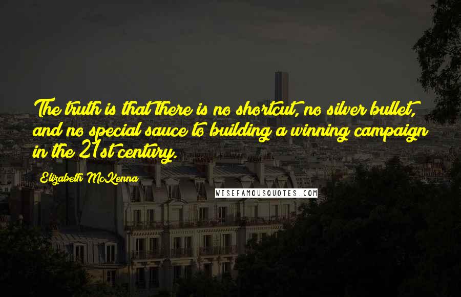 Elizabeth McKenna Quotes: The truth is that there is no shortcut, no silver bullet, and no special sauce to building a winning campaign in the 21st century.