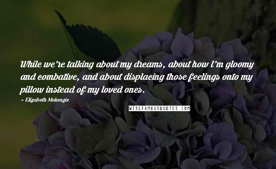 Elizabeth Mckenzie Quotes: While we're talking about my dreams, about how I'm gloomy and combative, and about displacing those feelings onto my pillow instead of my loved ones.