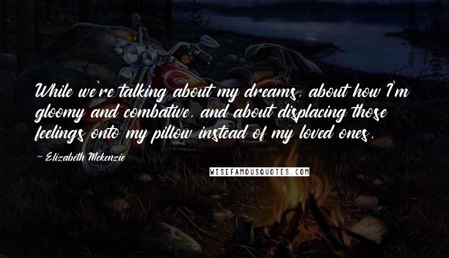 Elizabeth Mckenzie Quotes: While we're talking about my dreams, about how I'm gloomy and combative, and about displacing those feelings onto my pillow instead of my loved ones.