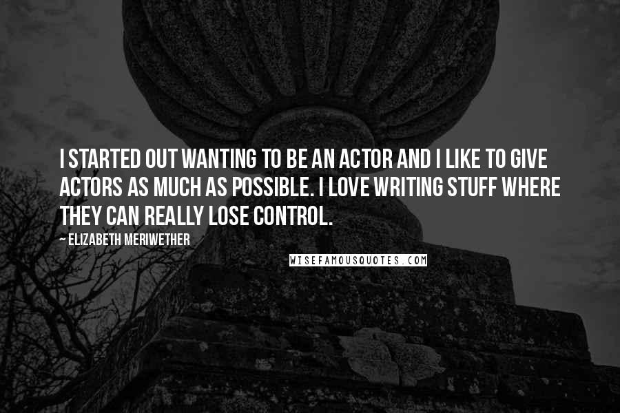 Elizabeth Meriwether Quotes: I started out wanting to be an actor and I like to give actors as much as possible. I love writing stuff where they can really lose control.