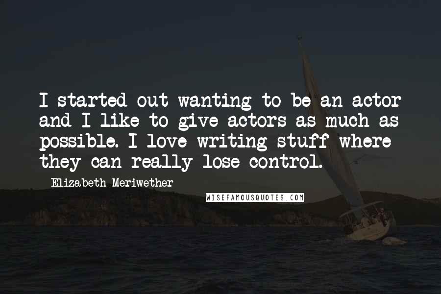 Elizabeth Meriwether Quotes: I started out wanting to be an actor and I like to give actors as much as possible. I love writing stuff where they can really lose control.