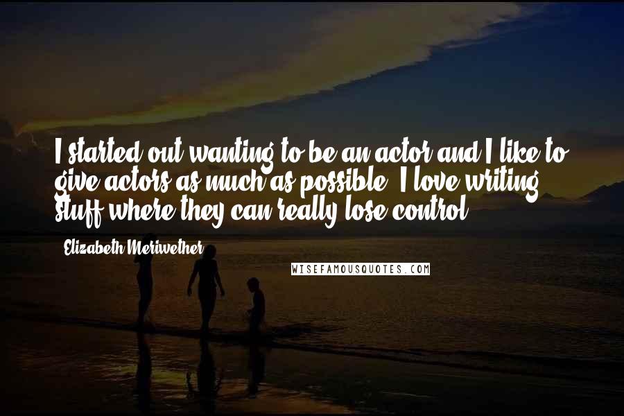 Elizabeth Meriwether Quotes: I started out wanting to be an actor and I like to give actors as much as possible. I love writing stuff where they can really lose control.