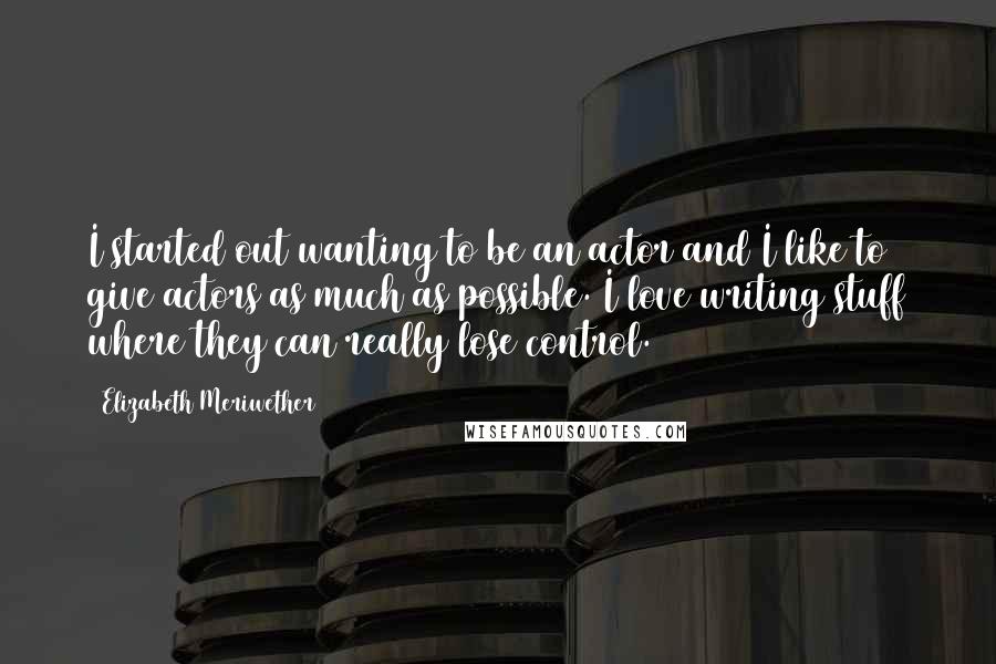 Elizabeth Meriwether Quotes: I started out wanting to be an actor and I like to give actors as much as possible. I love writing stuff where they can really lose control.