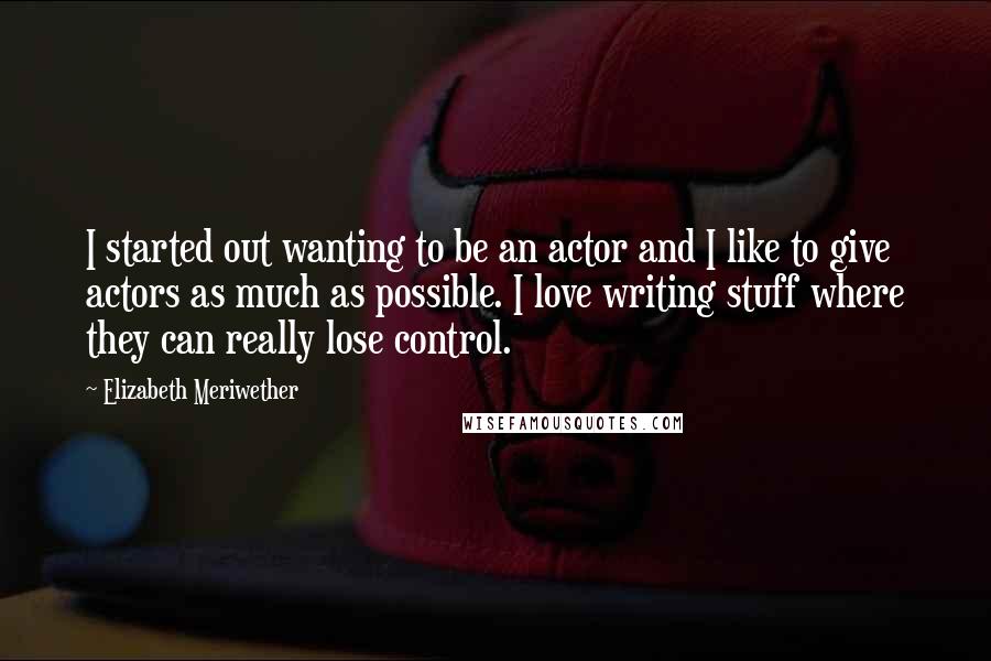 Elizabeth Meriwether Quotes: I started out wanting to be an actor and I like to give actors as much as possible. I love writing stuff where they can really lose control.