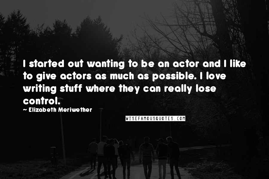 Elizabeth Meriwether Quotes: I started out wanting to be an actor and I like to give actors as much as possible. I love writing stuff where they can really lose control.