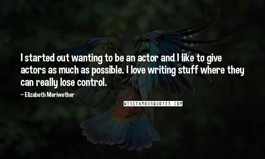 Elizabeth Meriwether Quotes: I started out wanting to be an actor and I like to give actors as much as possible. I love writing stuff where they can really lose control.