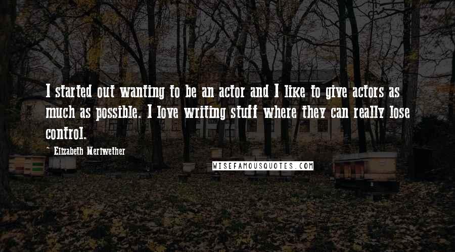 Elizabeth Meriwether Quotes: I started out wanting to be an actor and I like to give actors as much as possible. I love writing stuff where they can really lose control.