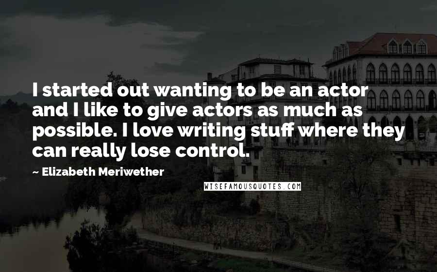 Elizabeth Meriwether Quotes: I started out wanting to be an actor and I like to give actors as much as possible. I love writing stuff where they can really lose control.