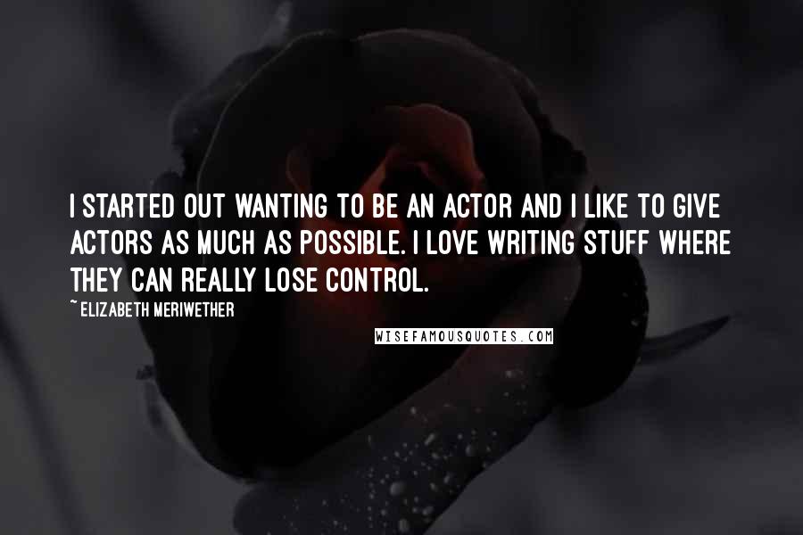 Elizabeth Meriwether Quotes: I started out wanting to be an actor and I like to give actors as much as possible. I love writing stuff where they can really lose control.