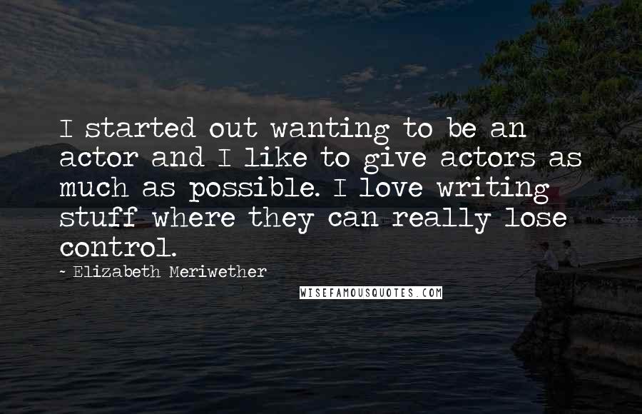 Elizabeth Meriwether Quotes: I started out wanting to be an actor and I like to give actors as much as possible. I love writing stuff where they can really lose control.