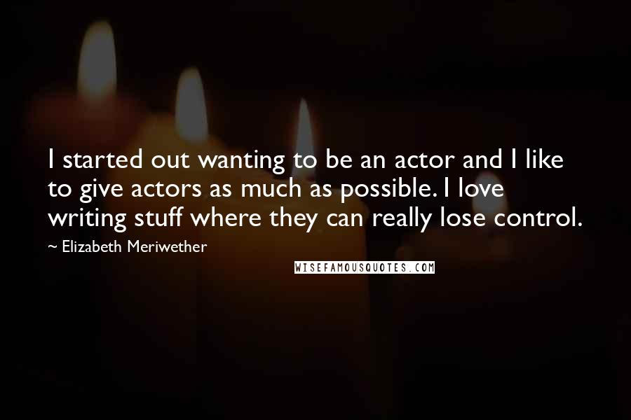 Elizabeth Meriwether Quotes: I started out wanting to be an actor and I like to give actors as much as possible. I love writing stuff where they can really lose control.